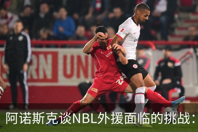 阿诺斯克谈NBL外援面临的挑战：糟糕表现随时可能被淘汰
